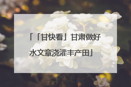 「甘快看」甘肃做好水文章浇灌丰产田