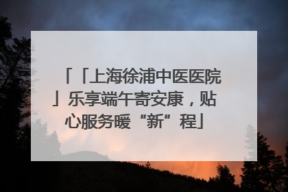 「上海徐浦中医医院」乐享端午寄安康，贴心服务暖“新”程