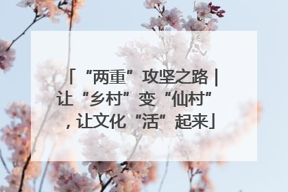 “两重”攻坚之路｜让“乡村”变“仙村”，让文化“活”起来