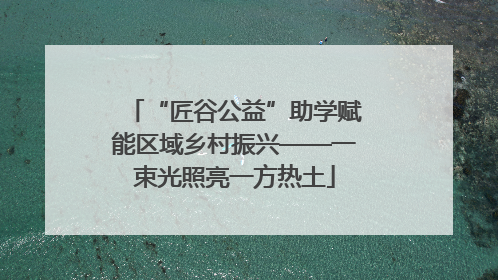 “匠谷公益”助学赋能区域乡村振兴——一束光照亮一方热土