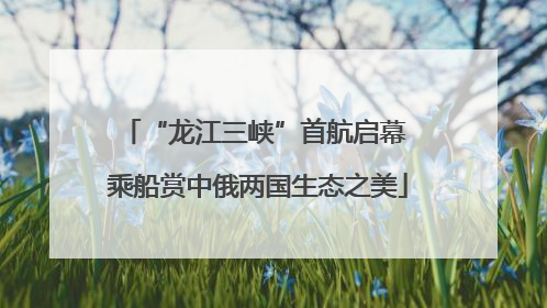 “龙江三峡”首航启幕 乘船赏中俄两国生态之美