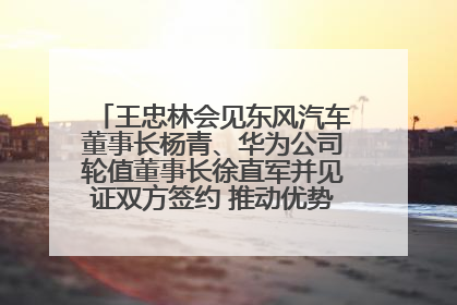 王忠林会见东风汽车董事长杨青、华为公司轮值董事长徐直军并见证双方签约 推动优势互补 实现共赢发展