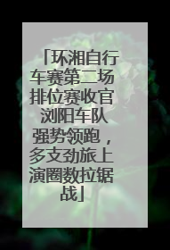 环湘自行车赛第二场排位赛收官 浏阳车队强势领跑，多支劲旅上演圈数拉锯战