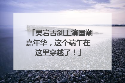 灵岩古刹上演国潮嘉年华，这个端午在这里穿越了！