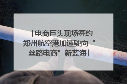 电商巨头现场签约 郑州航空港加速驶向“丝路电商”新蓝海