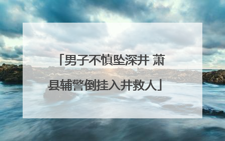 男子不慎坠深井 萧县辅警倒挂入井救人