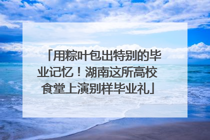 用粽叶包出特别的毕业记忆！湖南这所高校食堂上演别样毕业礼
