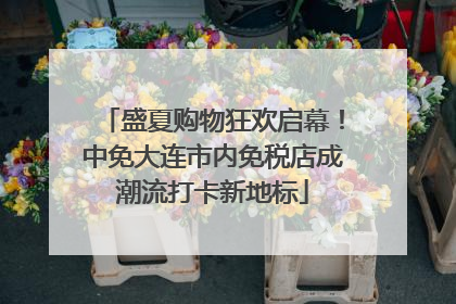 盛夏购物狂欢启幕！中免大连市内免税店成潮流打卡新地标