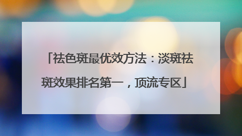 祛色斑最优效方法：淡斑祛斑效果排名第一，顶流专区