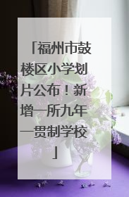 福州市鼓楼区小学划片公布！新增一所九年一贯制学校