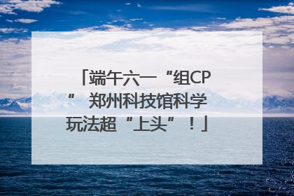 端午六一“组CP” 郑州科技馆科学玩法超“上头”！