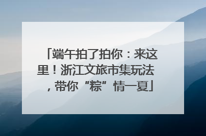 端午拍了拍你：来这里！浙江文旅市集玩法，带你“粽”情一夏