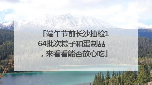 端午节前长沙抽检164批次粽子和蛋制品，来看看能否放心吃