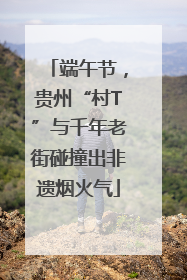 端午节，贵州“村T”与千年老街碰撞出非遗烟火气