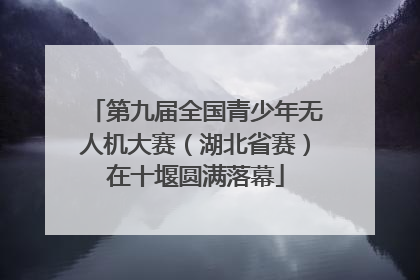 第九届全国青少年无人机大赛（湖北省赛）在十堰圆满落幕