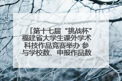 第十七届“挑战杯”福建省大学生课外学术科技作品竞赛举办 参与学校数、申报作品数创历史新高