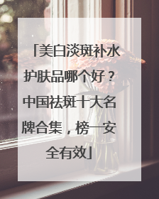 美白淡斑补水护肤品哪个好？中国祛斑十大名牌合集，榜一安全有效