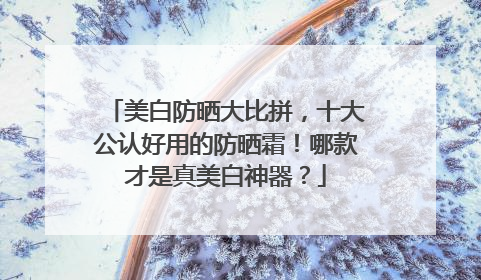 美白防晒大比拼，十大公认好用的防晒霜！哪款才是真美白神器？