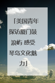 美国青年探访厦门鼓浪屿 感受琴岛文化魅力