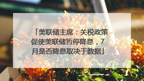 美联储主席：关税政策促使美联储暂停降息，7月是否降息取决于数据
