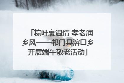 粽叶裹温情 孝老润乡风——祁门县溶口乡开展端午敬老活动