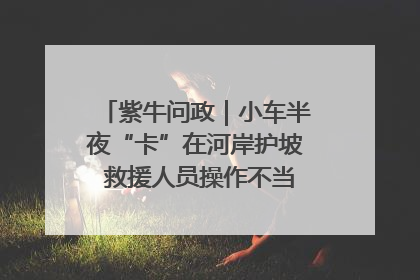 紫牛问政｜小车半夜“卡”在河岸护坡 救援人员操作不当致小车翻下河，然后直接走人了