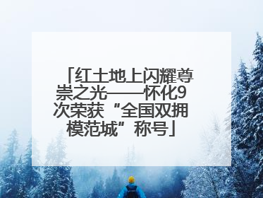 红土地上闪耀尊崇之光——怀化9次荣获“全国双拥模范城”称号
