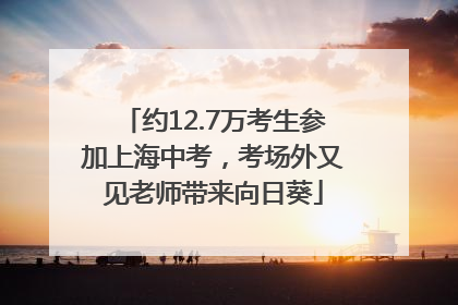 约12.7万考生参加上海中考，考场外又见老师带来向日葵
