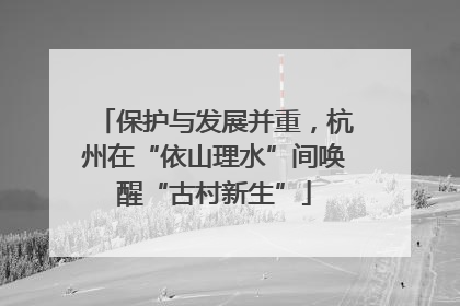 保护与发展并重，杭州在“依山理水”间唤醒“古村新生”