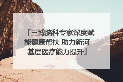 三博脑科专家深度赋能健康帮扶 助力新河基层医疗能力提升