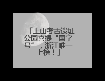 上山考古遗址公园喜提“国字号”，浙江唯一上榜！