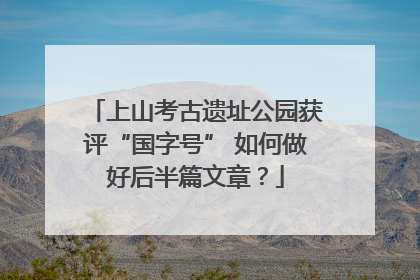 上山考古遗址公园获评“国字号” 如何做好后半篇文章？