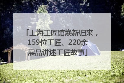 上海工匠馆焕新归来，159位工匠、220余展品讲述工匠故事