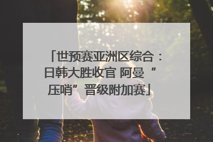 世预赛亚洲区综合：日韩大胜收官 阿曼“压哨”晋级附加赛