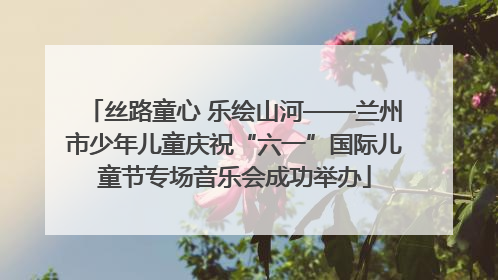 丝路童心 乐绘山河——兰州市少年儿童庆祝“六一”国际儿童节专场音乐会成功举办