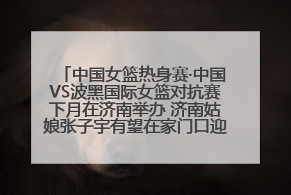 中国女篮热身赛·中国VS波黑国际女篮对抗赛下月在济南举办 济南姑娘张子宇有望在家门口迎来国家队首秀