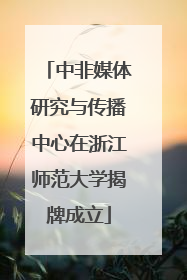 中非媒体研究与传播中心在浙江师范大学揭牌成立