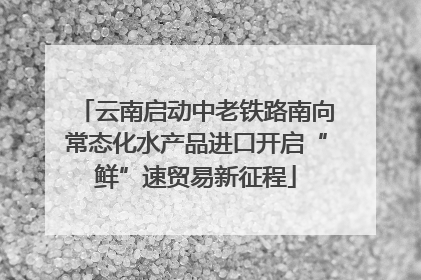 云南启动中老铁路南向常态化水产品进口开启“鲜”速贸易新征程