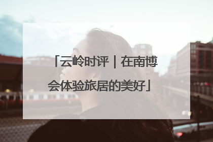 云岭时评｜在南博会体验旅居的美好