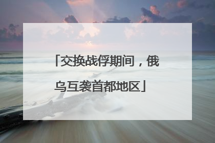 交换战俘期间，俄乌互袭首都地区