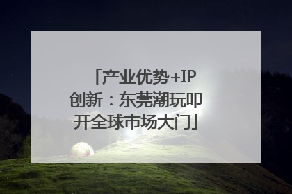 产业优势+IP创新：东莞潮玩叩开全球市场大门