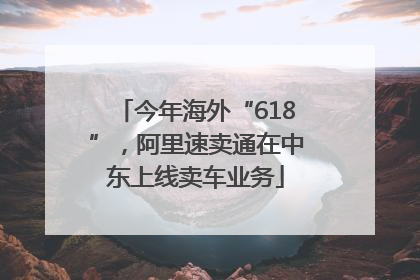 今年海外“618”，阿里速卖通在中东上线卖车业务