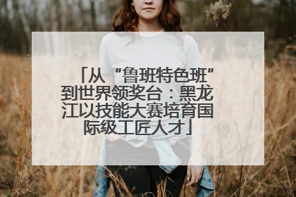 从“鲁班特色班”到世界领奖台：黑龙江以技能大赛培育国际级工匠人才