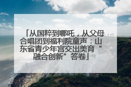 从国粹到哪吒，从父母合唱团到福利院童声：山东省青少年宫交出美育“融合创新”答卷