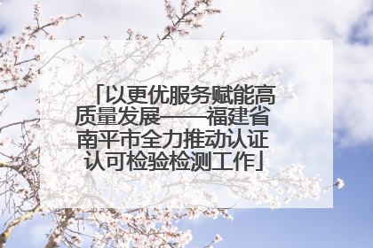 以更优服务赋能高质量发展——福建省南平市全力推动认证认可检验检测工作