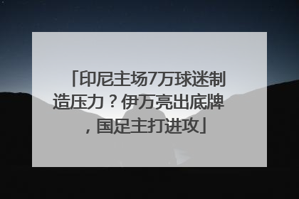 印尼主场7万球迷制造压力？伊万亮出底牌，国足主打进攻