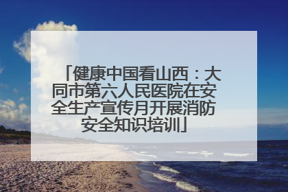 健康中国看山西：大同市第六人民医院在安全生产宣传月开展消防安全知识培训