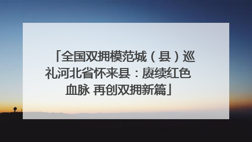 全国双拥模范城（县）巡礼河北省怀来县：赓续红色血脉 再创双拥新篇