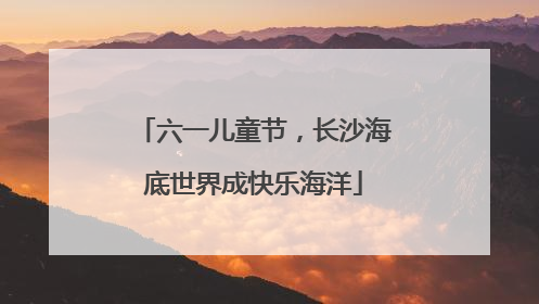 六一儿童节，长沙海底世界成快乐海洋