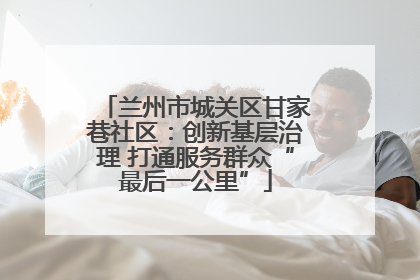 兰州市城关区甘家巷社区：创新基层治理 打通服务群众“最后一公里”
